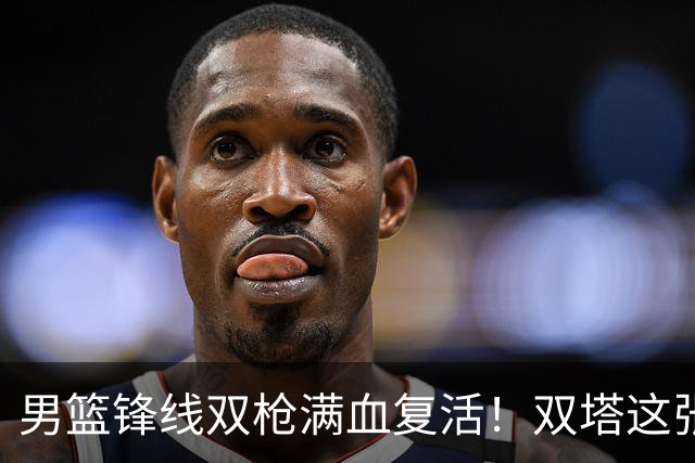 男篮锋线双枪满血复活！双塔这张底牌让中国男篮赛前收获关键利好，赢球稳了